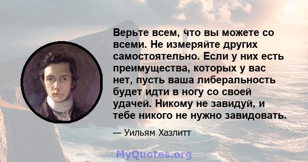 Верьте всем, что вы можете со всеми. Не измеряйте других самостоятельно. Если у них есть преимущества, которых у вас нет, пусть ваша либеральность будет идти в ногу со своей удачей. Никому не завидуй, и тебе никого не