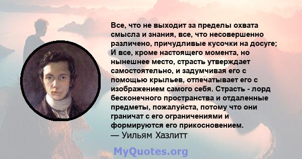 Все, что не выходит за пределы охвата смысла и знания, все, что несовершенно различено, причудливые кусочки на досуге; И все, кроме настоящего момента, но нынешнее место, страсть утверждает самостоятельно, и задумчивая