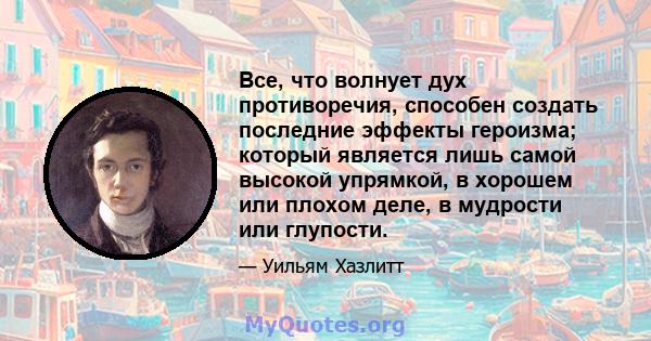 Все, что волнует дух противоречия, способен создать последние эффекты героизма; который является лишь самой высокой упрямкой, в хорошем или плохом деле, в мудрости или глупости.