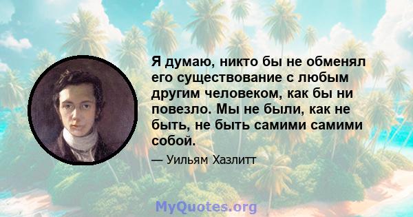 Я думаю, никто бы не обменял его существование с любым другим человеком, как бы ни повезло. Мы не были, как не быть, не быть самими самими собой.