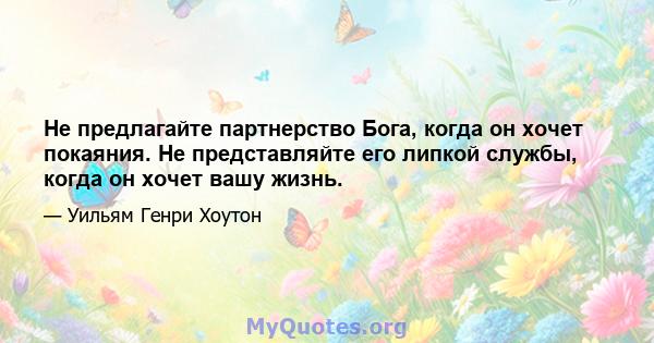 Не предлагайте партнерство Бога, когда он хочет покаяния. Не представляйте его липкой службы, когда он хочет вашу жизнь.