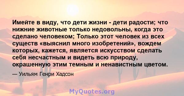 Имейте в виду, что дети жизни - дети радости; что нижние животные только недовольны, когда это сделано человеком; Только этот человек из всех существ «выяснил много изобретений», вождем которых, кажется, является