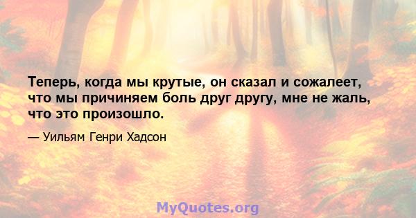 Теперь, когда мы крутые, он сказал и сожалеет, что мы причиняем боль друг другу, мне не жаль, что это произошло.