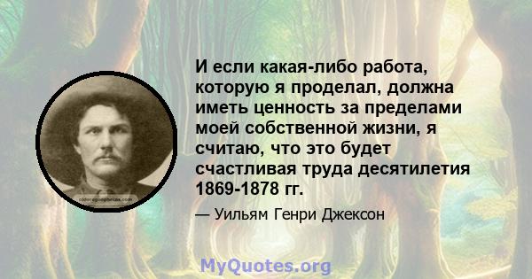 И если какая-либо работа, которую я проделал, должна иметь ценность за пределами моей собственной жизни, я считаю, что это будет счастливая труда десятилетия 1869-1878 гг.