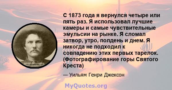 С 1873 года я вернулся четыре или пять раз. Я использовал лучшие камеры и самые чувствительные эмульсии на рынке. Я сломал затвор, утро, полдень и днем. Я никогда не подходил к совпадению этих первых тарелок.