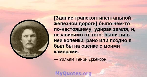 [Здание трансконтинентальной железной дороги] было чем-то по-настоящему, удирая земля, и, независимо от того, были ли в ней копейки, рано или поздно я был бы на оценке с моими камерами.