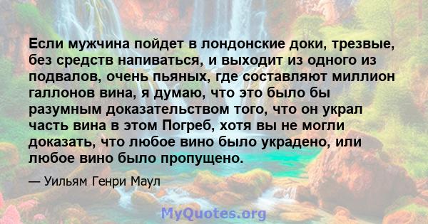 Если мужчина пойдет в лондонские доки, трезвые, без средств напиваться, и выходит из одного из подвалов, очень пьяных, где составляют миллион галлонов вина, я думаю, что это было бы разумным доказательством того, что он 