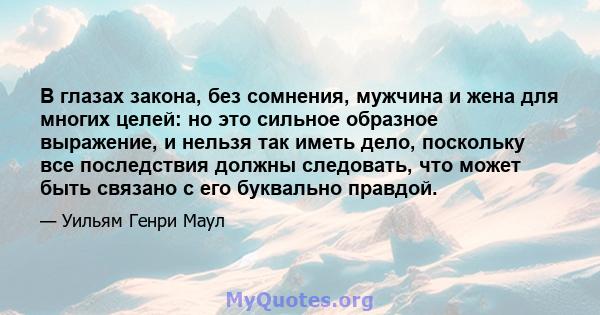 В глазах закона, без сомнения, мужчина и жена для многих целей: но это сильное образное выражение, и нельзя так иметь дело, поскольку все последствия должны следовать, что может быть связано с его буквально правдой.