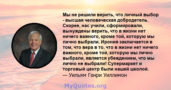 Мы не решили верить, что личный выбор - высшая человеческая добродетель. Скорее, нас учили, сформировали, вынуждены верить, что в жизни нет ничего важного, кроме той, которую мы лично выбрали. Ирония заключается в том,