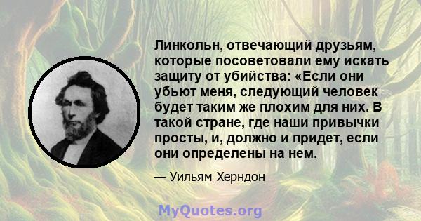 Линкольн, отвечающий друзьям, которые посоветовали ему искать защиту от убийства: «Если они убьют меня, следующий человек будет таким же плохим для них. В такой стране, где наши привычки просты, и, должно и придет, если 