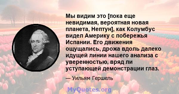 Мы видим это [пока еще невидимая, вероятная новая планета, Нептун], как Колумбус видел Америку с побережья Испании. Его движения ощущались, дрожа вдоль далеко идущей линии нашего анализа с уверенностью, вряд ли