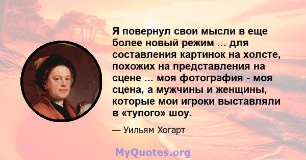 Я повернул свои мысли в еще более новый режим ... для составления картинок на холсте, похожих на представления на сцене ... моя фотография - моя сцена, а мужчины и женщины, которые мои игроки выставляли в «тупого» шоу.