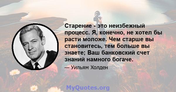 Старение - это неизбежный процесс. Я, конечно, не хотел бы расти моложе. Чем старше вы становитесь, тем больше вы знаете; Ваш банковский счет знаний намного богаче.