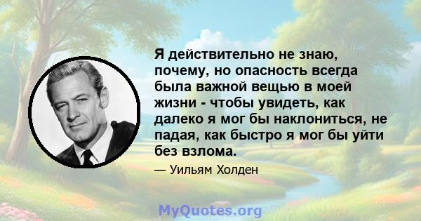 Я действительно не знаю, почему, но опасность всегда была важной вещью в моей жизни - чтобы увидеть, как далеко я мог бы наклониться, не падая, как быстро я мог бы уйти без взлома.