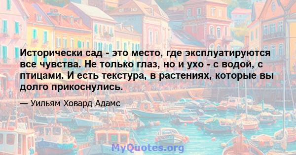 Исторически сад - это место, где эксплуатируются все чувства. Не только глаз, но и ухо - с водой, с птицами. И есть текстура, в растениях, которые вы долго прикоснулись.