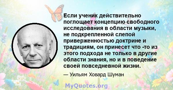 Если ученик действительно поглощает концепцию свободного исследования в области музыки, не подкрепленной слепой приверженностью доктрине и традициям, он принесет что -то из этого подхода не только в другие области