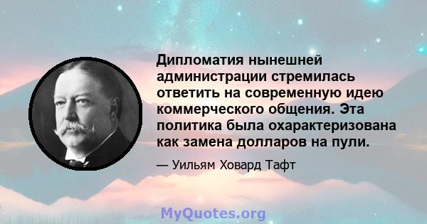 Дипломатия нынешней администрации стремилась ответить на современную идею коммерческого общения. Эта политика была охарактеризована как замена долларов на пули.