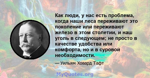 Как люди, у нас есть проблема, когда наши леса переживают это поколение или переживают железо в этом столетии, и наш уголь в следующем; не просто в качестве удобства или комфорта, но и в суровой необходимости.