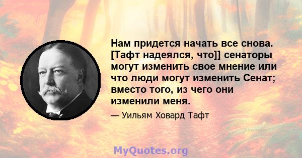 Нам придется начать все снова. [Тафт надеялся, что]] сенаторы могут изменить свое мнение или что люди могут изменить Сенат; вместо того, из чего они изменили меня.