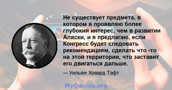 Не существует предмета, в котором я проявляю более глубокий интерес, чем в развитии Аляски, и я предлагаю, если Конгресс будет следовать рекомендациям, сделать что -то на этой территории, что заставит его двигаться