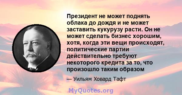 Президент не может поднять облака до дождя и не может заставить кукурузу расти. Он не может сделать бизнес хорошим, хотя, когда эти вещи происходят, политические партии действительно требуют некоторого кредита за то,