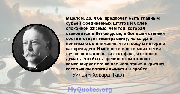 В целом, да, я бы предпочел быть главным судьей Соединенных Штатов и более спокойной жизнью, чем той, которая становится в Белом доме, в большей степени соответствует темпераменту, но когда я принимаю во внимание, что я 