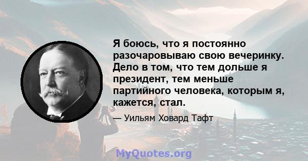 Я боюсь, что я постоянно разочаровываю свою вечеринку. Дело в том, что тем дольше я президент, тем меньше партийного человека, которым я, кажется, стал.