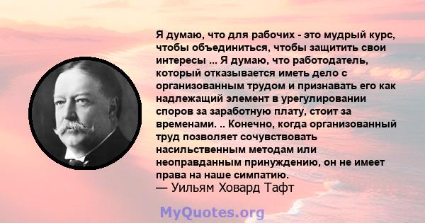 Я думаю, что для рабочих - это мудрый курс, чтобы объединиться, чтобы защитить свои интересы ... Я думаю, что работодатель, который отказывается иметь дело с организованным трудом и признавать его как надлежащий элемент 