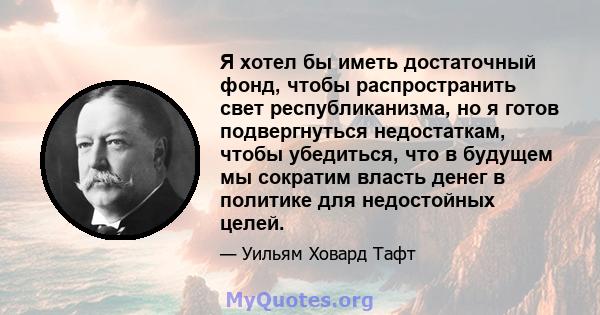 Я хотел бы иметь достаточный фонд, чтобы распространить свет республиканизма, но я готов подвергнуться недостаткам, чтобы убедиться, что в будущем мы сократим власть денег в политике для недостойных целей.