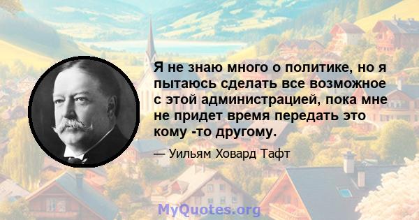 Я не знаю много о политике, но я пытаюсь сделать все возможное с этой администрацией, пока мне не придет время передать это кому -то другому.