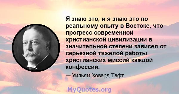 Я знаю это, и я знаю это по реальному опыту в Востоке, что прогресс современной христианской цивилизации в значительной степени зависел от серьезной тяжелой работы христианских миссий каждой конфессии.