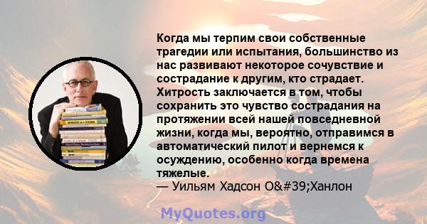 Когда мы терпим свои собственные трагедии или испытания, большинство из нас развивают некоторое сочувствие и сострадание к другим, кто страдает. Хитрость заключается в том, чтобы сохранить это чувство сострадания на