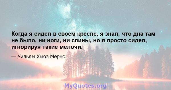 Когда я сидел в своем кресле, я знал, что дна там не было, ни ноги, ни спины, но я просто сидел, игнорируя такие мелочи.