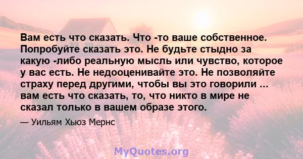 Вам есть что сказать. Что -то ваше собственное. Попробуйте сказать это. Не будьте стыдно за какую -либо реальную мысль или чувство, которое у вас есть. Не недооценивайте это. Не позволяйте страху перед другими, чтобы вы 