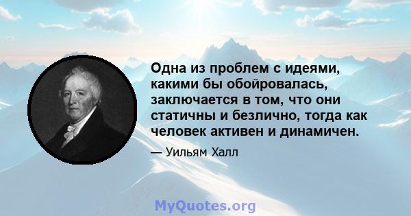 Одна из проблем с идеями, какими бы обойровалась, заключается в том, что они статичны и безлично, тогда как человек активен и динамичен.