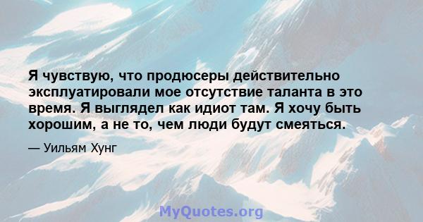 Я чувствую, что продюсеры действительно эксплуатировали мое отсутствие таланта в это время. Я выглядел как идиот там. Я хочу быть хорошим, а не то, чем люди будут смеяться.