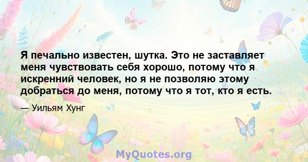 Я печально известен, шутка. Это не заставляет меня чувствовать себя хорошо, потому что я искренний человек, но я не позволяю этому добраться до меня, потому что я тот, кто я есть.