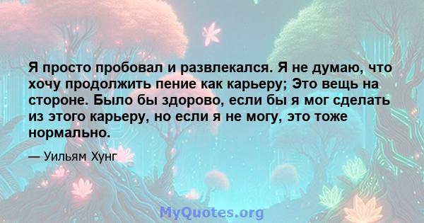 Я просто пробовал и развлекался. Я не думаю, что хочу продолжить пение как карьеру; Это вещь на стороне. Было бы здорово, если бы я мог сделать из этого карьеру, но если я не могу, это тоже нормально.