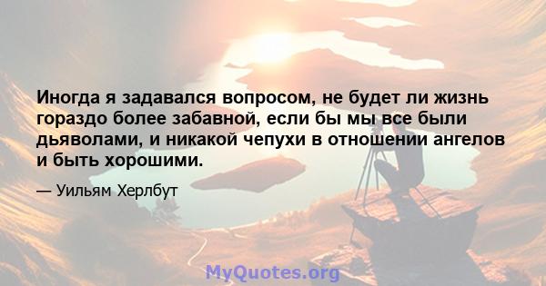 Иногда я задавался вопросом, не будет ли жизнь гораздо более забавной, если бы мы все были дьяволами, и никакой чепухи в отношении ангелов и быть хорошими.