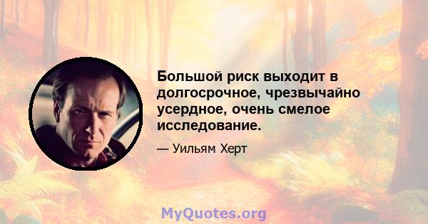 Большой риск выходит в долгосрочное, чрезвычайно усердное, очень смелое исследование.