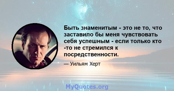 Быть знаменитым - это не то, что заставило бы меня чувствовать себя успешным - если только кто -то не стремился к посредственности.