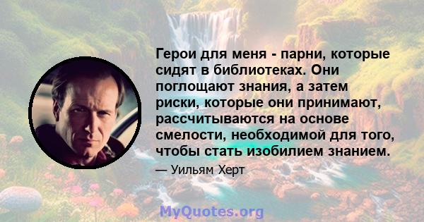 Герои для меня - парни, которые сидят в библиотеках. Они поглощают знания, а затем риски, которые они принимают, рассчитываются на основе смелости, необходимой для того, чтобы стать изобилием знанием.