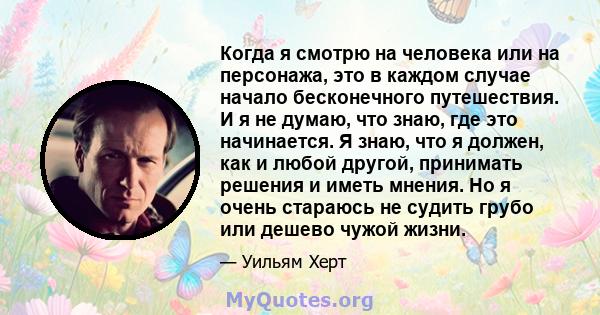 Когда я смотрю на человека или на персонажа, это в каждом случае начало бесконечного путешествия. И я не думаю, что знаю, где это начинается. Я знаю, что я должен, как и любой другой, принимать решения и иметь мнения.