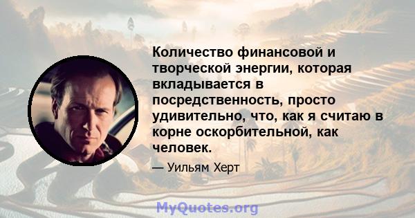 Количество финансовой и творческой энергии, которая вкладывается в посредственность, просто удивительно, что, как я считаю в корне оскорбительной, как человек.