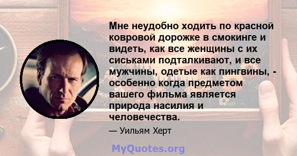 Мне неудобно ходить по красной ковровой дорожке в смокинге и видеть, как все женщины с их сиськами подталкивают, и все мужчины, одетые как пингвины, - особенно когда предметом вашего фильма является природа насилия и