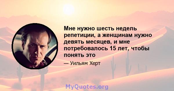 Мне нужно шесть недель репетиции, а женщинам нужно девять месяцев, и мне потребовалось 15 лет, чтобы понять это