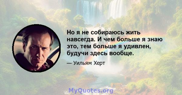 Но я не собираюсь жить навсегда. И чем больше я знаю это, тем больше я удивлен, будучи здесь вообще.