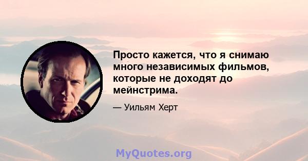 Просто кажется, что я снимаю много независимых фильмов, которые не доходят до мейнстрима.