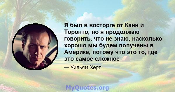 Я был в восторге от Канн и Торонто, но я продолжаю говорить, что не знаю, насколько хорошо мы будем получены в Америке, потому что это то, где это самое сложное