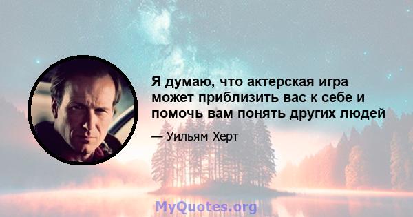 Я думаю, что актерская игра может приблизить вас к себе и помочь вам понять других людей